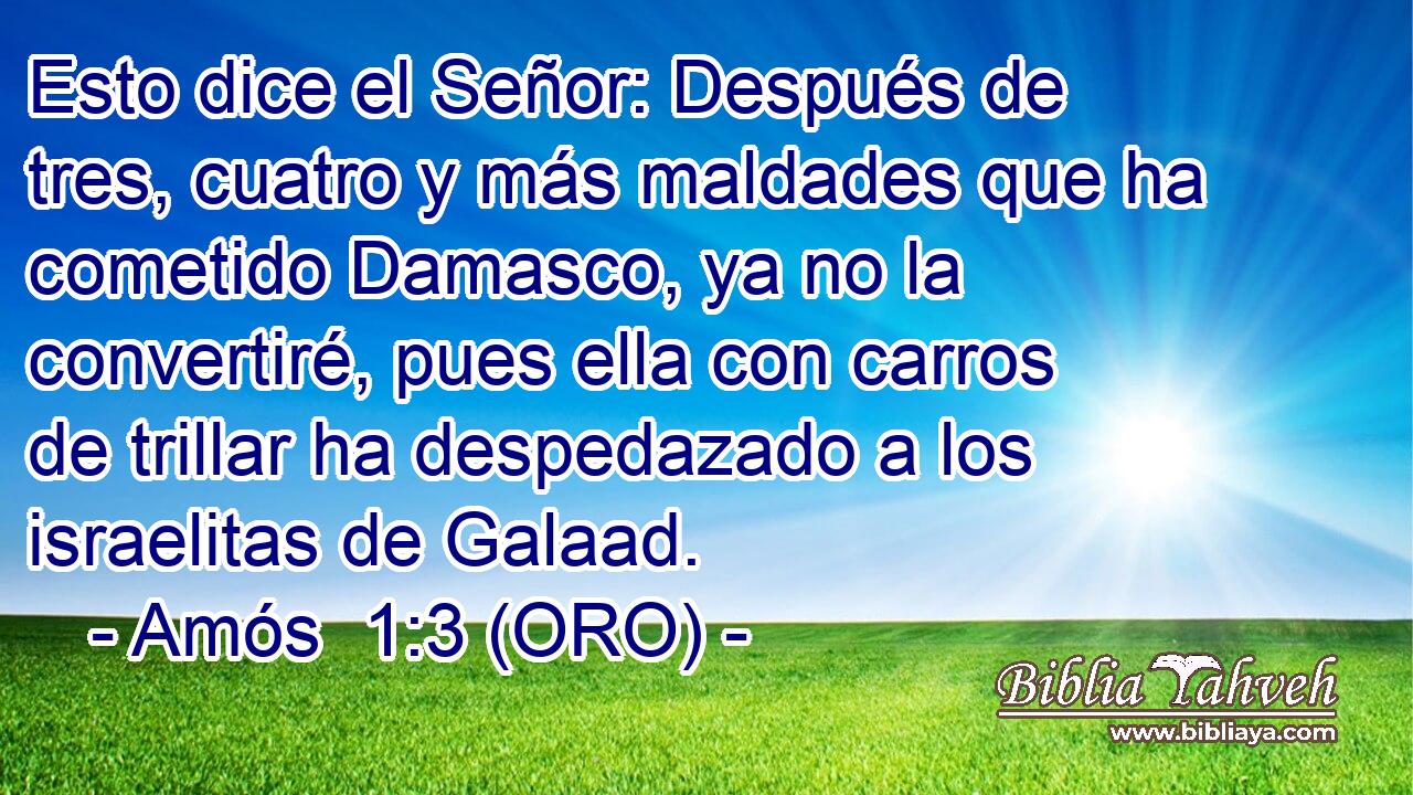  Esto dice el Señor: Después de tres, cuatro y más maldades que ha cometido Damasco, ya no la convertiré, pues ella con carros de trillar ha despedazado a los israelitas de Galaad. 
