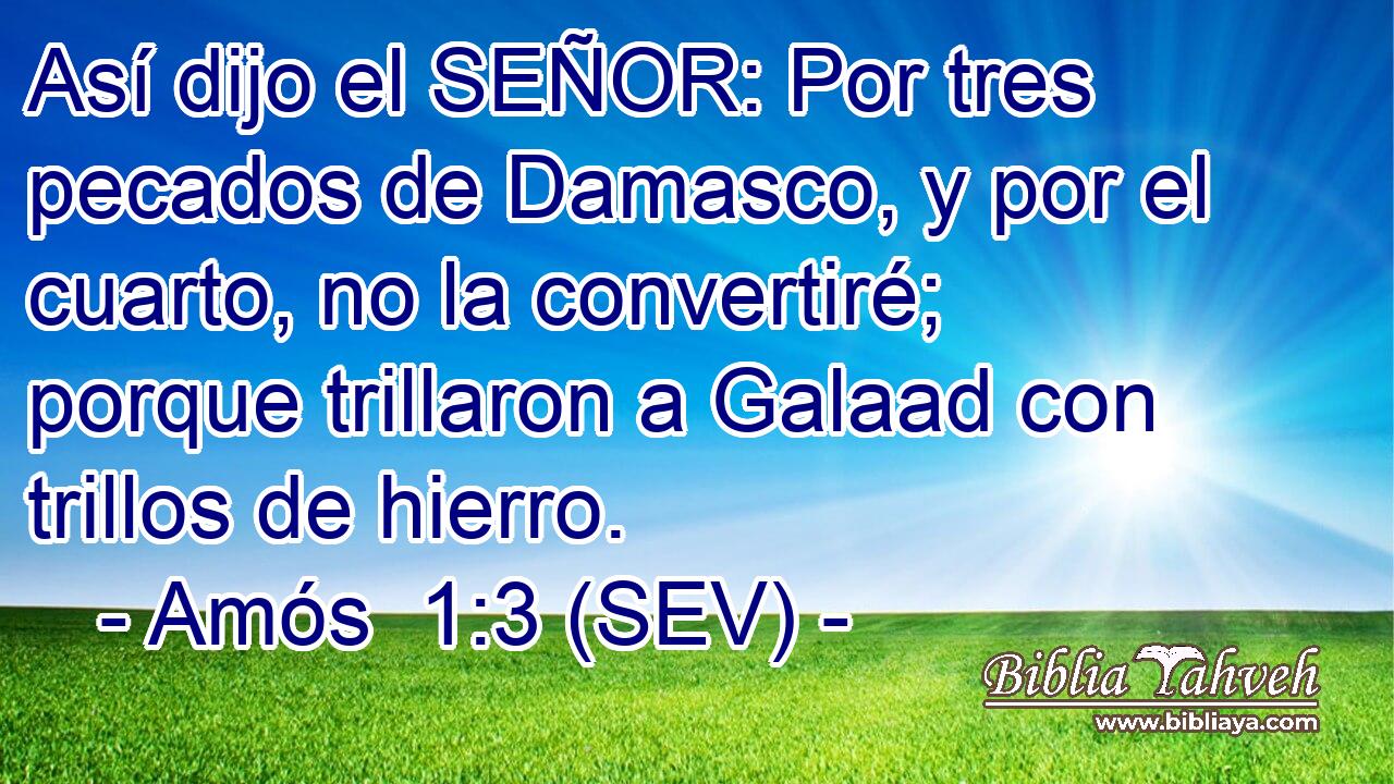 Así dijo el SEÑOR: Por tres pecados de Damasco, y por el cuarto, no la convertiré; porque trillaron a Galaad con trillos de hierro.