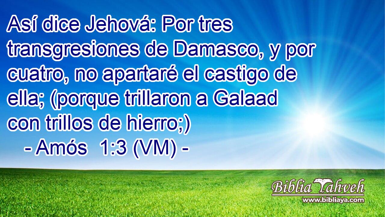  Así dice Jehová: Por tres transgresiones de Damasco, y por cuatro, no apartaré el castigo de ella; (porque trillaron a Galaad con trillos de hierro;) 