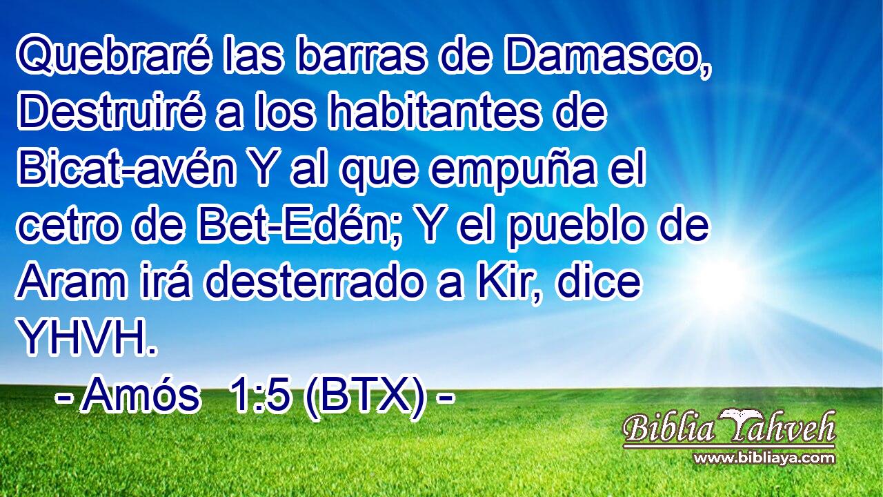 Quebraré las barras de Damasco, Destruiré a los habitantes de Bicat-avén Y al que empuña el cetro de Bet-Edén; Y el pueblo de Aram irá desterrado a Kir, dice YHVH.