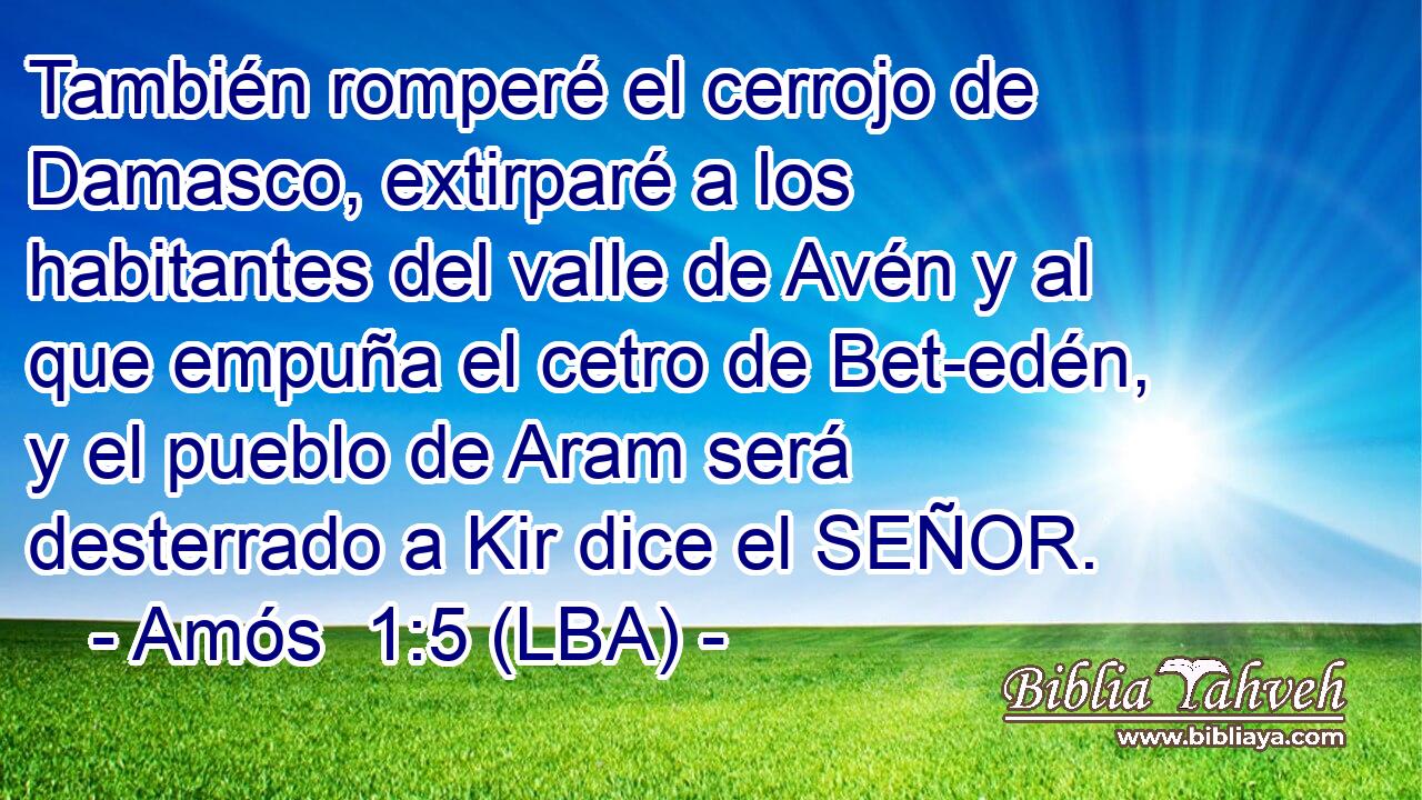 También romperé el cerrojo de Damasco, extirparé a los habitantes del valle de Avén y al que empuña el cetro de Bet-edén, y el pueblo de Aram será desterrado a Kir dice el SEÑOR.