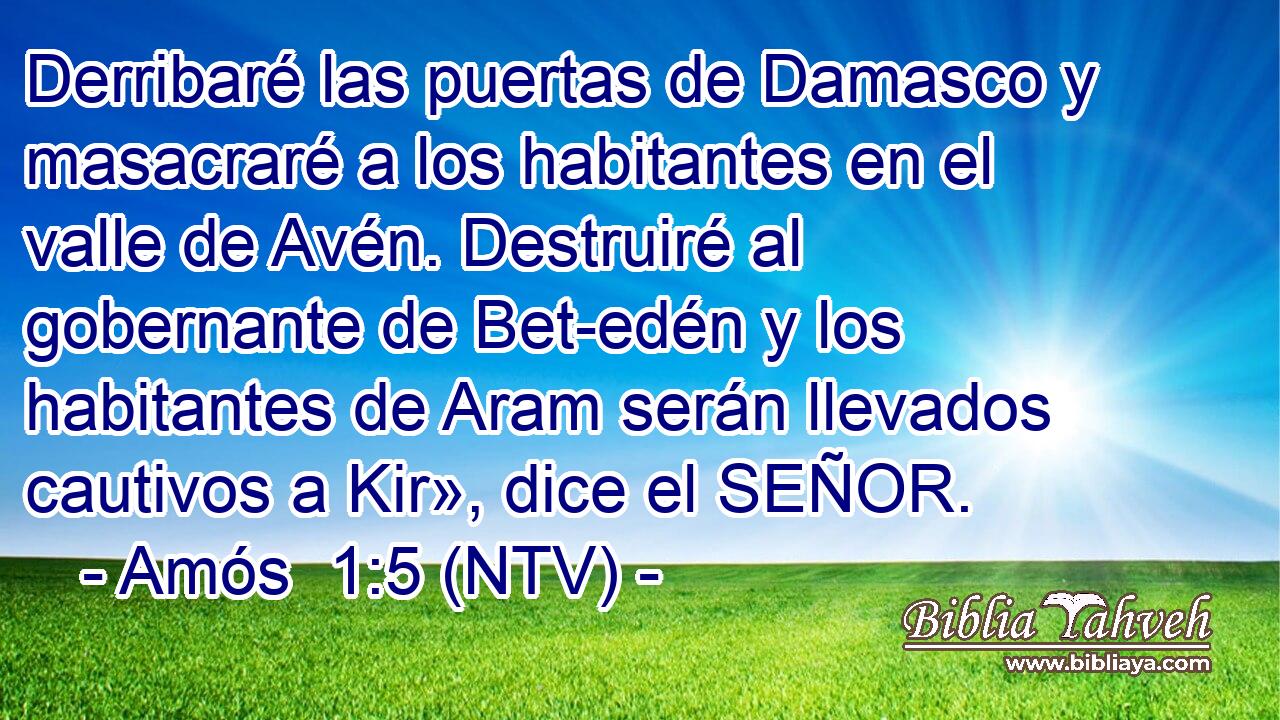 Derribaré las puertas de Damasco y masacraré a los habitantes en el valle de Avén. Destruiré al gobernante de Bet-edén y los habitantes de Aram serán llevados cautivos a Kir», dice el SEÑOR.