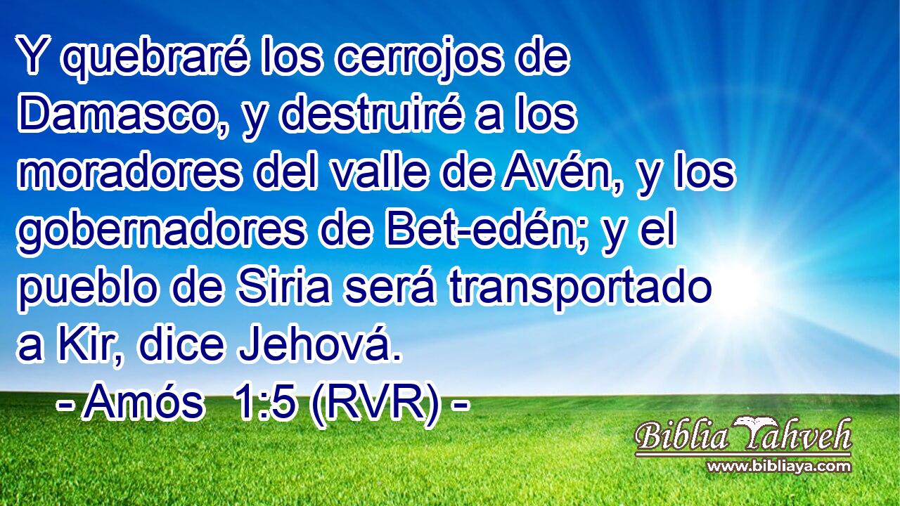 Y quebraré los cerrojos de Damasco, y destruiré a los moradores del valle de Avén, y los gobernadores de Bet-edén; y el pueblo de Siria será transportado a Kir, dice Jehová.