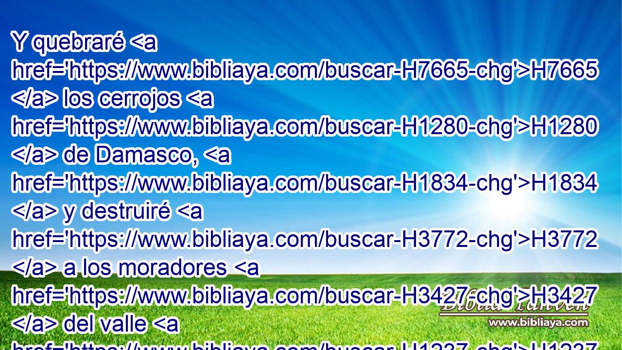 Y quebraré H7665  los cerrojos H1280  de Damasco, H1834  y destruiré H3772  a los moradores H3427  del valle H1237  de Avén, H206  y los gobernadores H8551 ,  H7626 H1004 H5730 de Bet-edén; H1040  y el pueblo H5971  de Siria H758  será transportado H1540  a Kir, H7024 -H dice H559  Jehová. H3068  