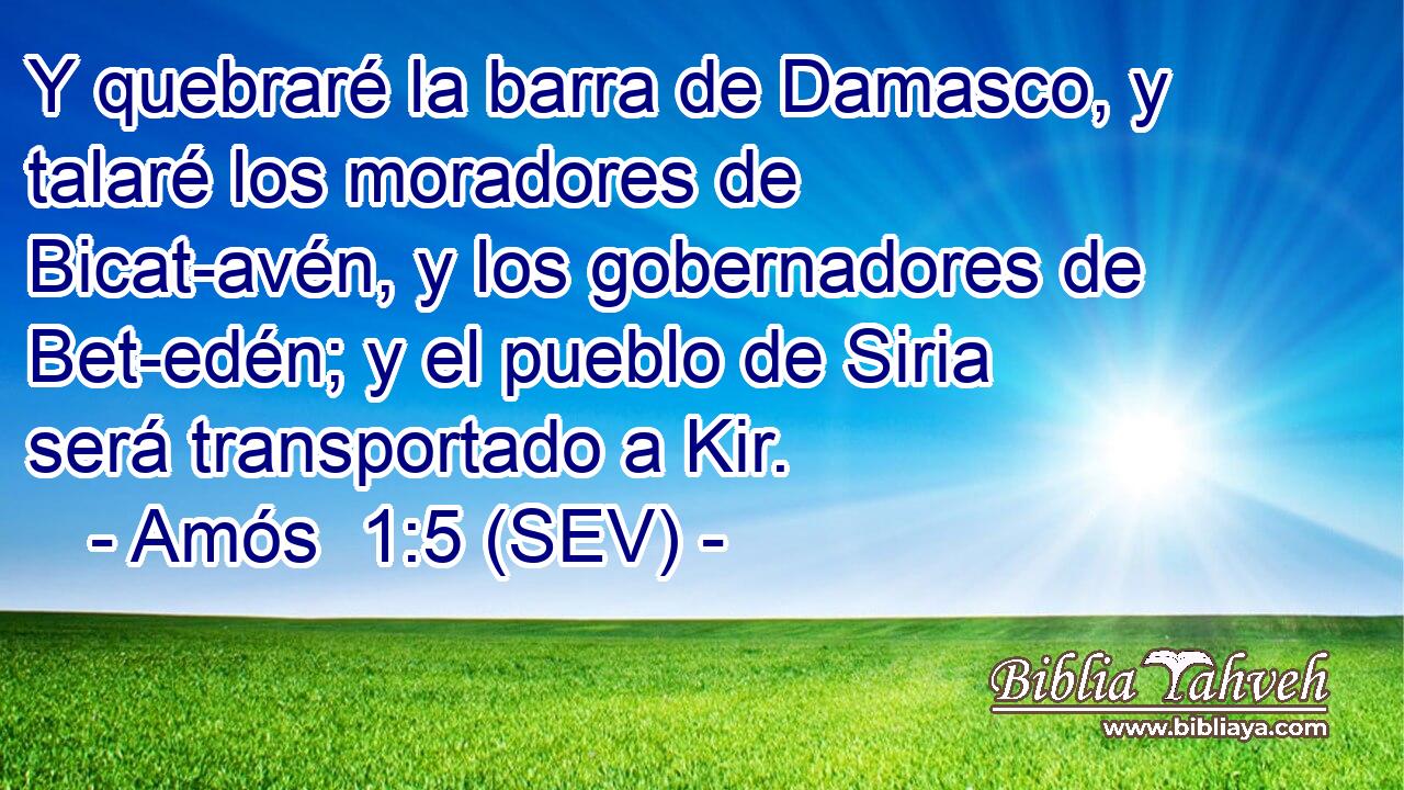 Y quebraré la barra de Damasco, y talaré los moradores de Bicat-avén, y los gobernadores de Bet-edén; y el pueblo de Siria será transportado a Kir.
