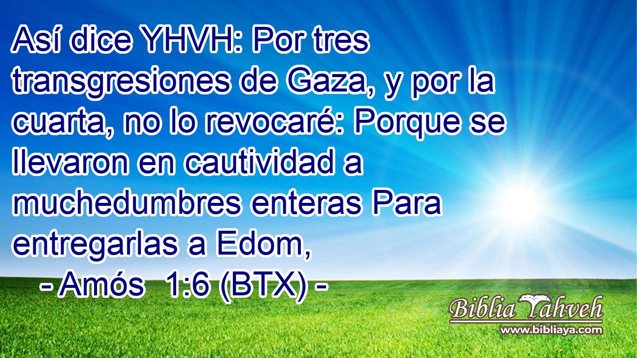 Así dice YHVH: Por tres transgresiones de Gaza, y por la cuarta, no lo revocaré: Porque se llevaron en cautividad a muchedumbres enteras Para entregarlas a Edom,
