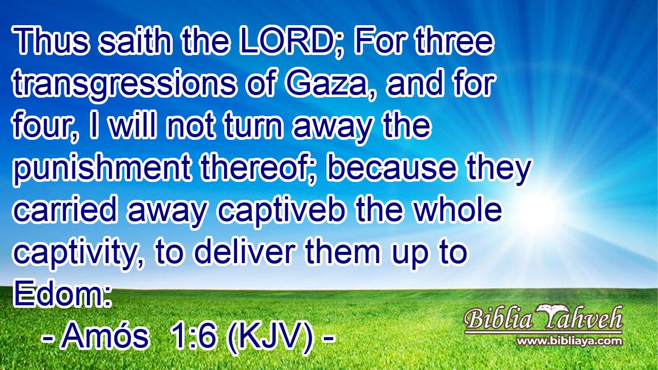 Thus saith the LORD; For three transgressions of Gaza, and for four, I will not turn away the punishment thereof; because they carried away captiveb the whole captivity, to deliver them up to Edom: