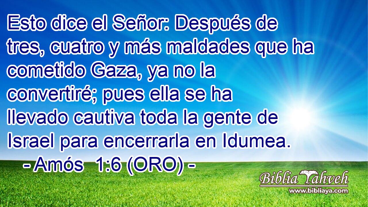  Esto dice el Señor: Después de tres, cuatro y más maldades que ha cometido Gaza, ya no la convertiré; pues ella se ha llevado cautiva toda la gente de Israel para encerrarla en Idumea. 