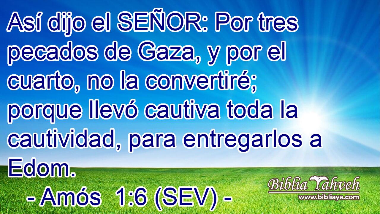 Así dijo el SEÑOR: Por tres pecados de Gaza, y por el cuarto, no la convertiré; porque llevó cautiva toda la cautividad, para entregarlos a Edom.