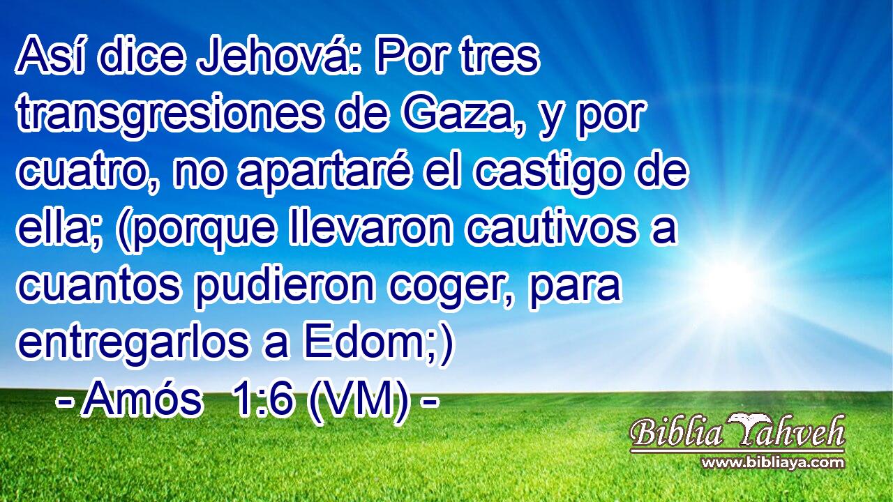  Así dice Jehová: Por tres transgresiones de Gaza, y por cuatro, no apartaré el castigo de ella; (porque llevaron cautivos a cuantos pudieron coger, para entregarlos a Edom;) 