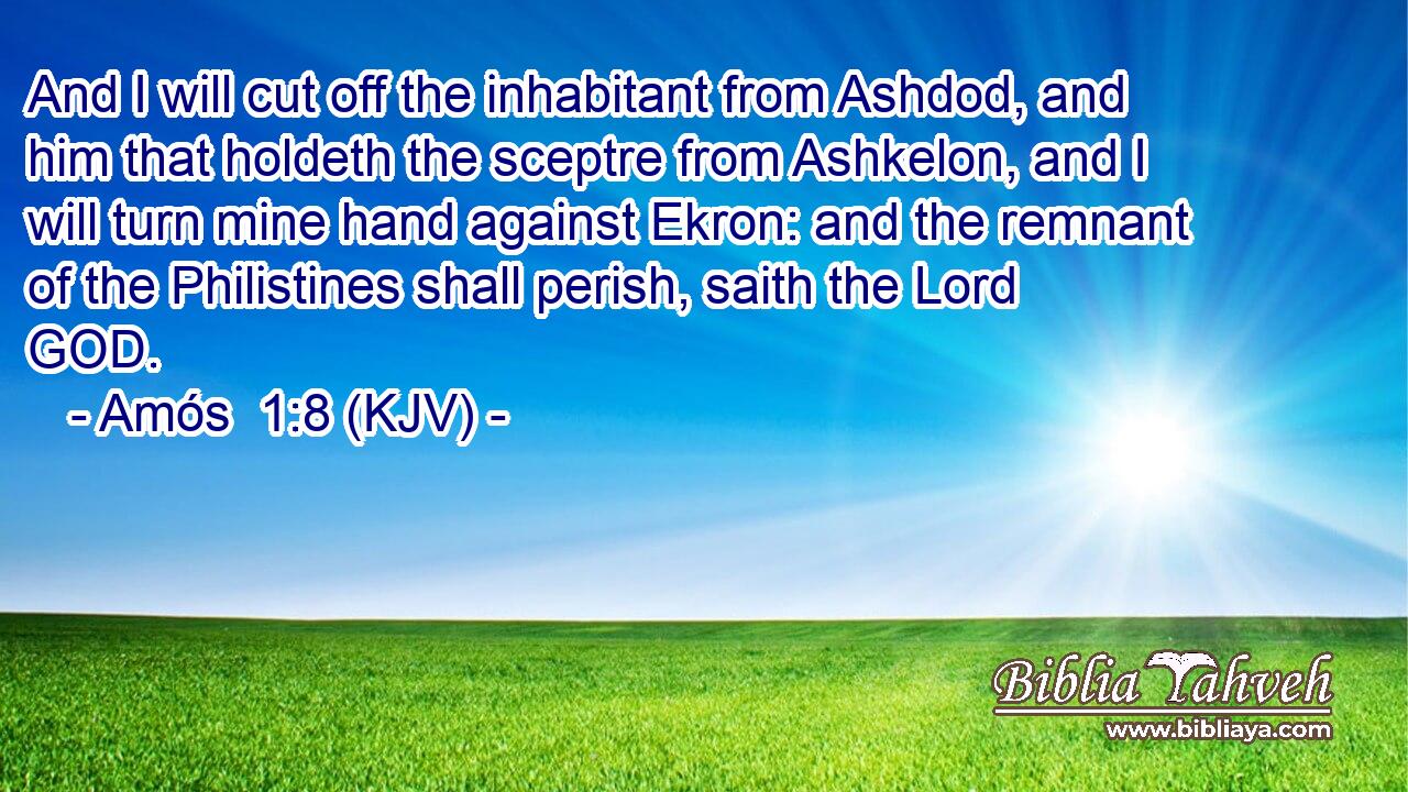 And I will cut off the inhabitant from Ashdod, and him that holdeth the sceptre from Ashkelon, and I will turn mine hand against Ekron: and the remnant of the Philistines shall perish, saith the Lord GOD.