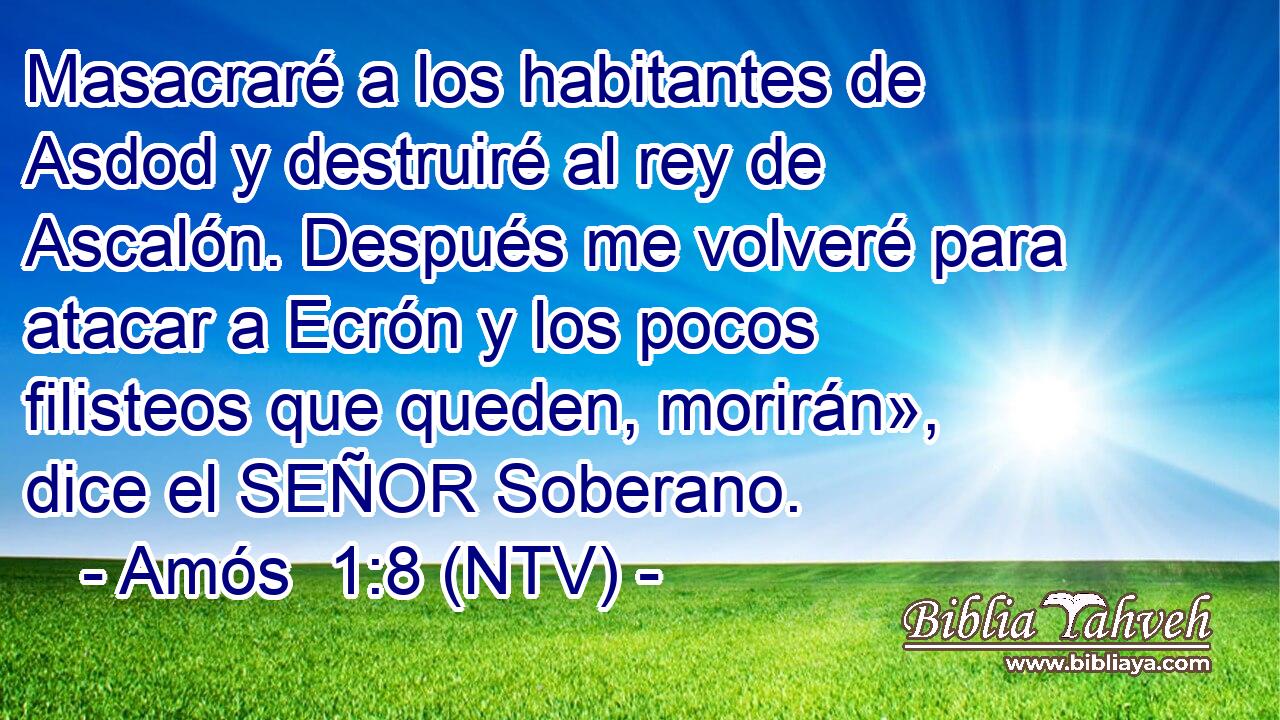 Masacraré a los habitantes de Asdod y destruiré al rey de Ascalón. Después me volveré para atacar a Ecrón y los pocos filisteos que queden, morirán», dice el SEÑOR Soberano.