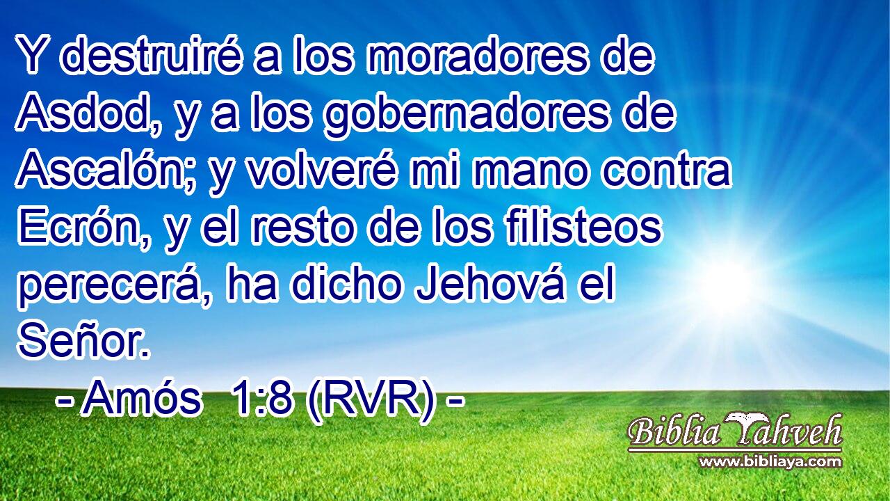 Y destruiré a los moradores de Asdod, y a los gobernadores de Ascalón; y volveré mi mano contra Ecrón, y el resto de los filisteos perecerá, ha dicho Jehová el Señor.