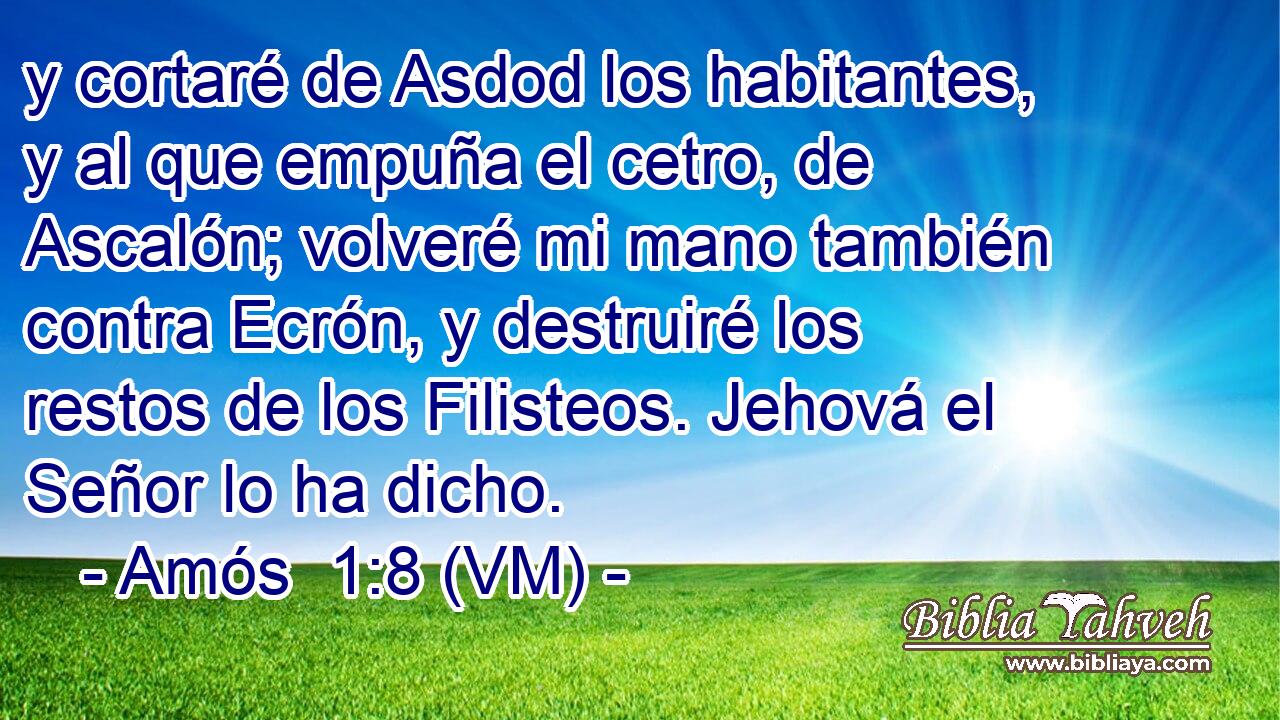  y cortaré de Asdod los habitantes, y al que empuña el cetro, de Ascalón; volveré mi mano también contra Ecrón, y destruiré los restos de los Filisteos. Jehová el Señor lo ha dicho. 