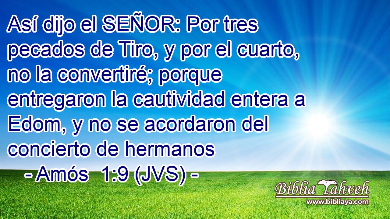 Así dijo el SEÑOR: Por tres pecados de Tiro, y por el cuarto, no la convertiré; porque entregaron la cautividad entera a Edom, y no se acordaron del concierto de hermanos