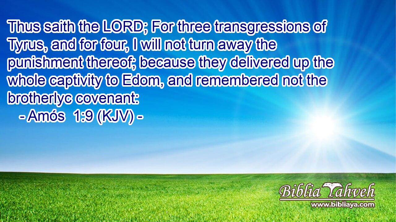 Thus saith the LORD; For three transgressions of Tyrus, and for four, I will not turn away the punishment thereof; because they delivered up the whole captivity to Edom, and remembered not the brotherlyc covenant: