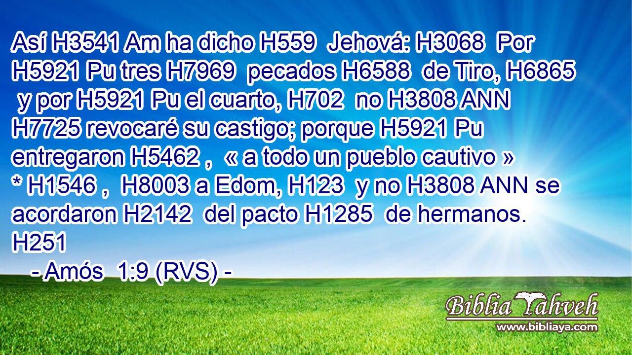 Así H3541 Am ha dicho H559  Jehová: H3068  Por H5921 Pu tres H7969  pecados H6588  de Tiro, H6865  y por H5921 Pu el cuarto, H702  no H3808 ANN H7725 revocaré su castigo; porque H5921 Pu entregaron H5462 ,  « a todo un pueblo cautivo » * H1546 ,  H8003 a Edom, H123  y no H3808 ANN se acordaron H2142  del pacto H1285  de hermanos. H251  