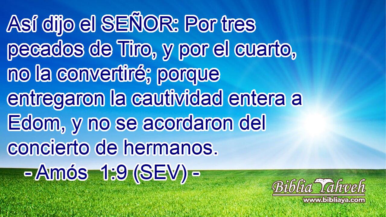 Así dijo el SEÑOR: Por tres pecados de Tiro, y por el cuarto, no la convertiré; porque entregaron la cautividad entera a Edom, y no se acordaron del concierto de hermanos.
