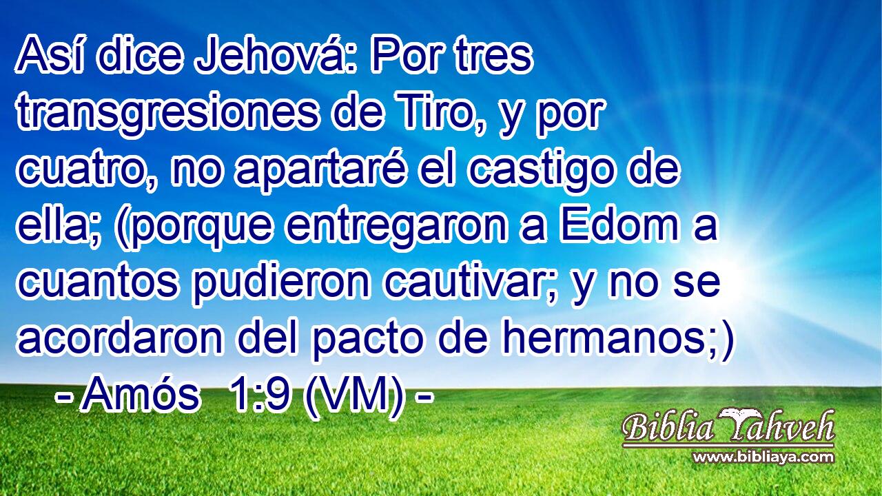  Así dice Jehová: Por tres transgresiones de Tiro, y por cuatro, no apartaré el castigo de ella; (porque entregaron a Edom a cuantos pudieron cautivar; y no se acordaron del pacto de hermanos;) 