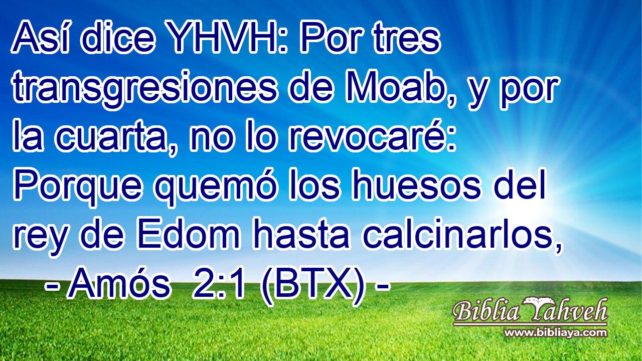 Así dice YHVH: Por tres transgresiones de Moab, y por la cuarta, no lo revocaré: Porque quemó los huesos del rey de Edom hasta calcinarlos,