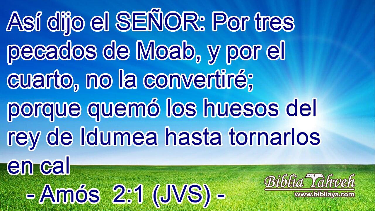 Así dijo el SEÑOR: Por tres pecados de Moab, y por el cuarto, no la convertiré; porque quemó los huesos del rey de Idumea hasta tornarlos en cal