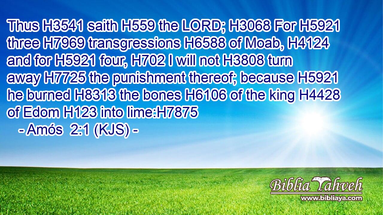 Thus H3541 saith H559 the LORD; H3068 For H5921 three H7969 transgressions H6588 of Moab, H4124 and for H5921 four, H702 I will not H3808 turn away H7725 the punishment thereof; because H5921 he burned H8313 the bones H6106 of the king H4428 of Edom H123 into lime:H7875