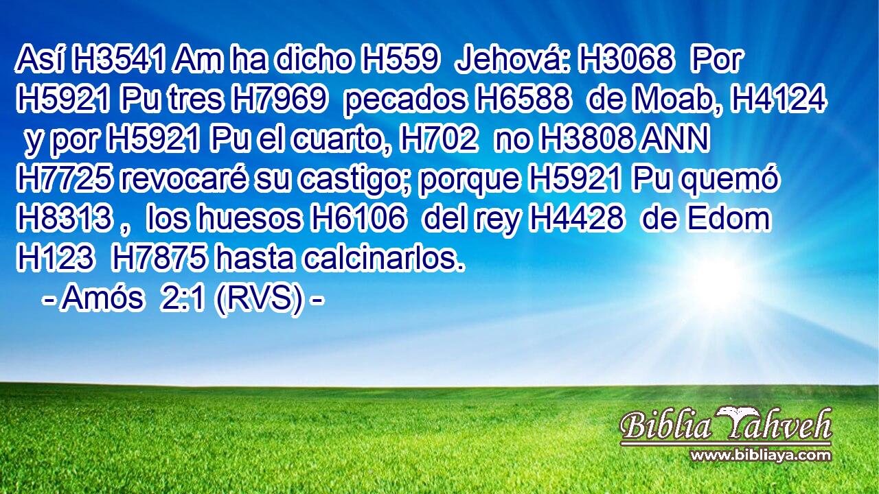 Así H3541 Am ha dicho H559  Jehová: H3068  Por H5921 Pu tres H7969  pecados H6588  de Moab, H4124  y por H5921 Pu el cuarto, H702  no H3808 ANN H7725 revocaré su castigo; porque H5921 Pu quemó H8313 ,  los huesos H6106  del rey H4428  de Edom H123  H7875 hasta calcinarlos. 