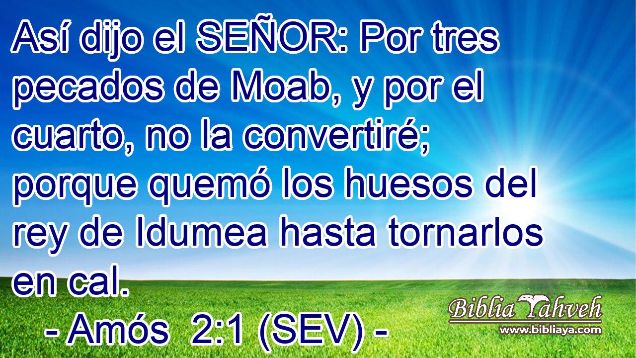 Así dijo el SEÑOR: Por tres pecados de Moab, y por el cuarto, no la convertiré; porque quemó los huesos del rey de Idumea hasta tornarlos en cal.