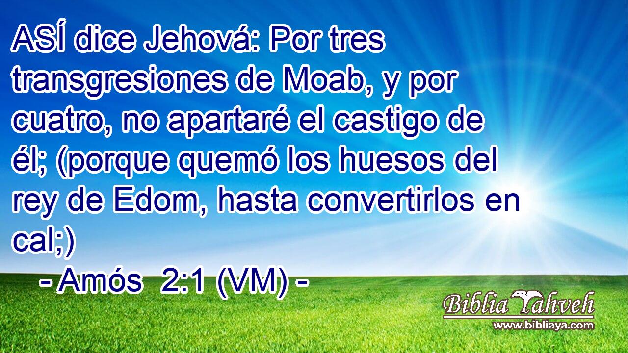  ASÍ dice Jehová: Por tres transgresiones de Moab, y por cuatro, no apartaré el castigo de él; (porque quemó los huesos del rey de Edom, hasta convertirlos en cal;) 
