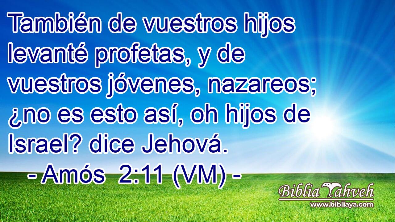  También de vuestros hijos levanté profetas, y de vuestros jóvenes, nazareos; ¿no es esto así, oh hijos de Israel? dice Jehová. 