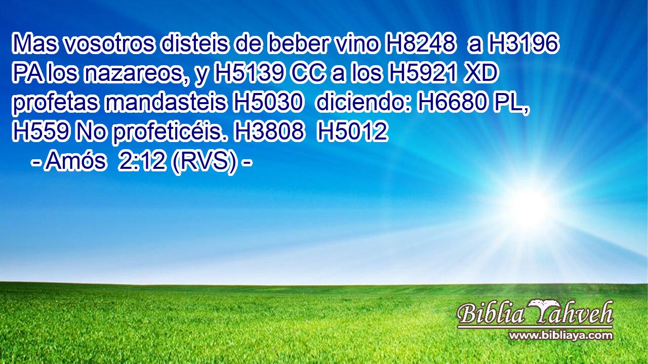 Mas vosotros disteis de beber vino H8248  a H3196 PA los nazareos, y H5139 CC a los H5921 XD profetas mandasteis H5030  diciendo: H6680 PL,  H559 No profeticéis. H3808  H5012 