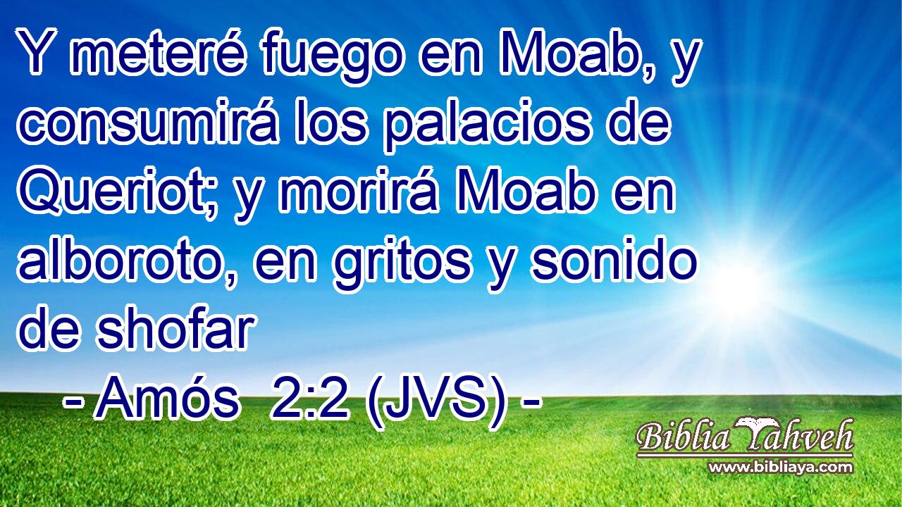 Y meteré fuego en Moab, y consumirá los palacios de Queriot; y morirá Moab en alboroto, en gritos y sonido de shofar