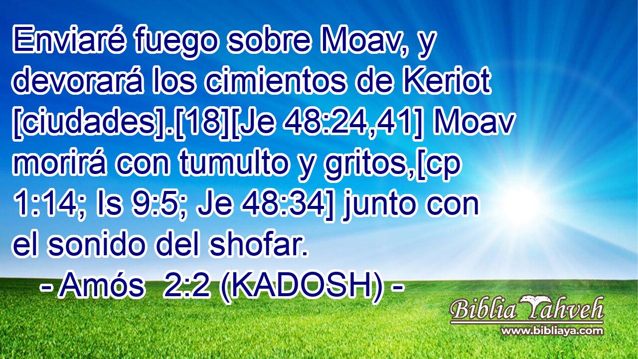  Enviaré fuego sobre Moav, y devorará los cimientos de Keriot [ciudades].[18][Je 48:24,41] Moav morirá con tumulto y gritos,[cp 1:14; Is 9:5; Je 48:34] junto con el sonido del shofar. 
