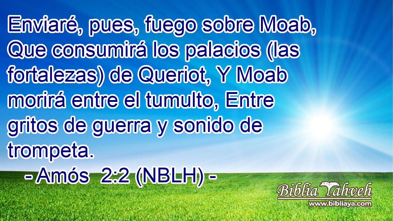  Enviaré, pues, fuego sobre Moab, Que consumirá los palacios (las fortalezas) de Queriot, Y Moab morirá entre el tumulto, Entre gritos de guerra y sonido de trompeta. 