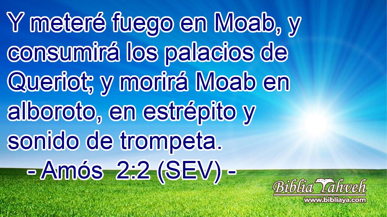 Y meteré fuego en Moab, y consumirá los palacios de Queriot; y morirá Moab en alboroto, en estrépito y sonido de trompeta.