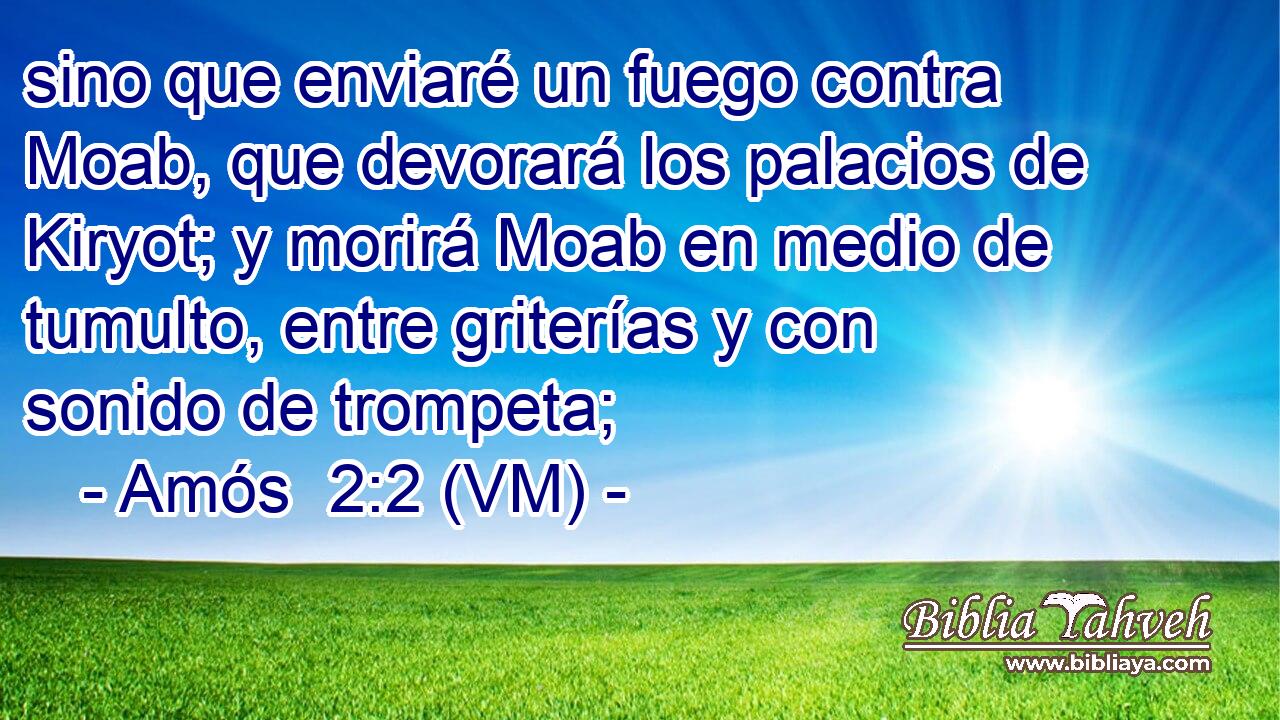  sino que enviaré un fuego contra Moab, que devorará los palacios de Kiryot; y morirá Moab en medio de tumulto, entre griterías y con sonido de trompeta; 