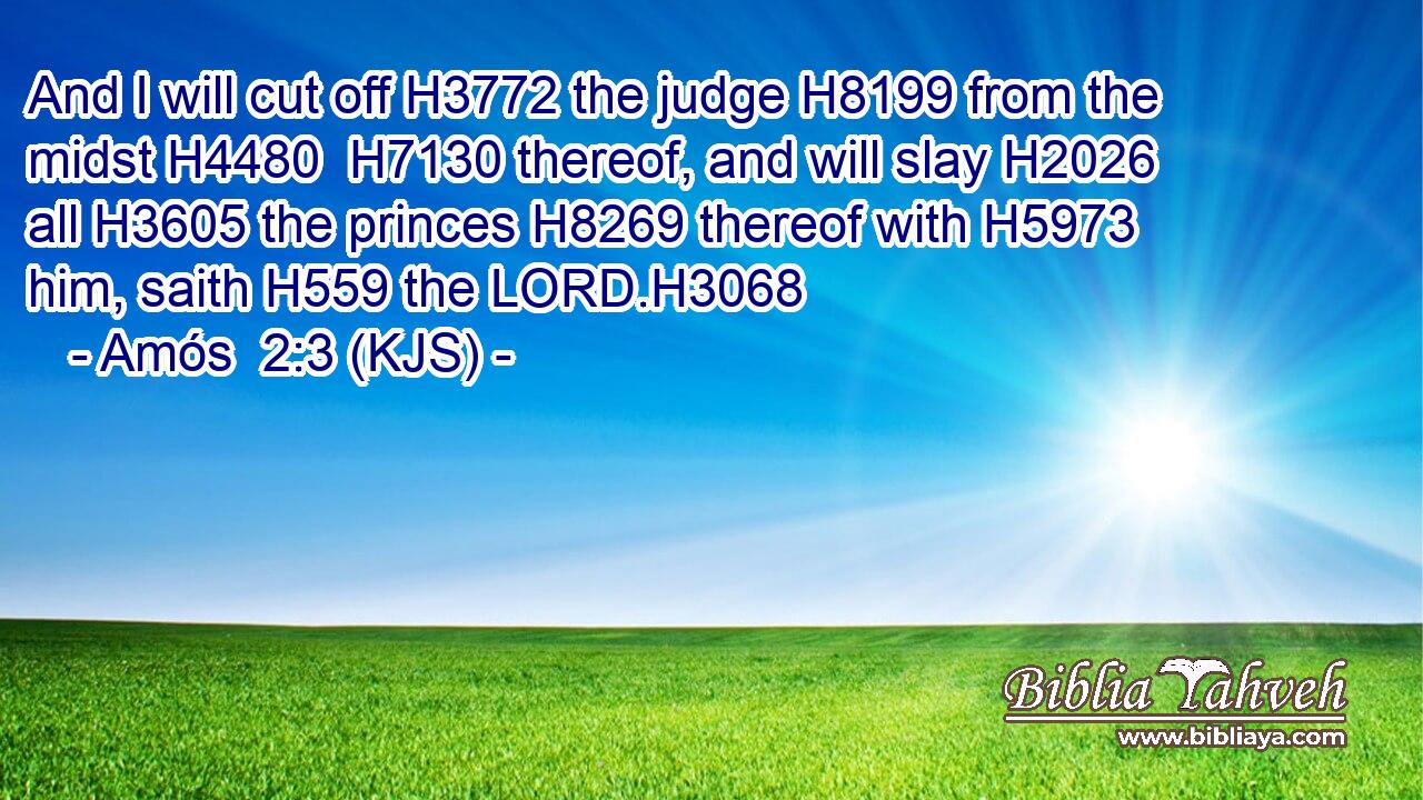 And I will cut off H3772 the judge H8199 from the midst H4480  H7130 thereof, and will slay H2026 all H3605 the princes H8269 thereof with H5973 him, saith H559 the LORD.H3068