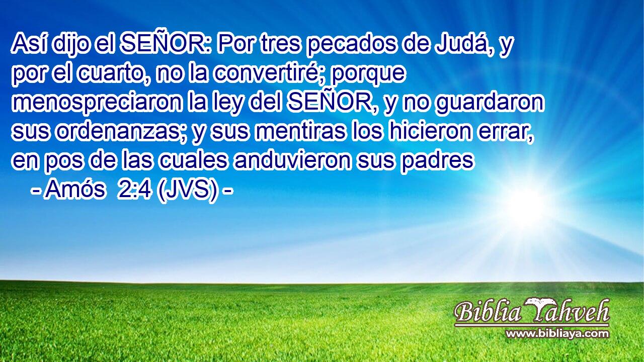 Así dijo el SEÑOR: Por tres pecados de Judá, y por el cuarto, no la convertiré; porque menospreciaron la ley del SEÑOR, y no guardaron sus ordenanzas; y sus mentiras los hicieron errar, en pos de las cuales anduvieron sus padres
