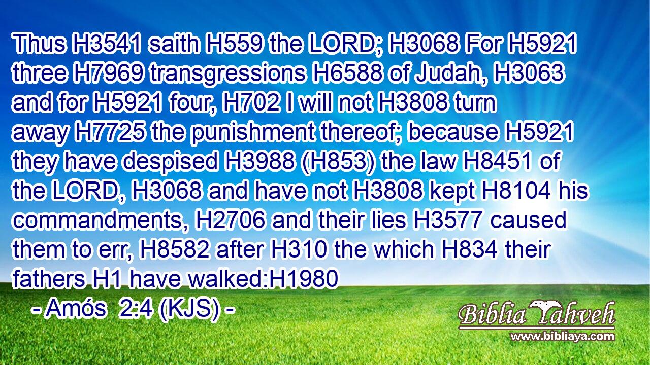 Thus H3541 saith H559 the LORD; H3068 For H5921 three H7969 transgressions H6588 of Judah, H3063 and for H5921 four, H702 I will not H3808 turn away H7725 the punishment thereof; because H5921 they have despised H3988 (H853) the law H8451 of the LORD, H3068 and have not H3808 kept H8104 his commandments, H2706 and their lies H3577 caused them to err, H8582 after H310 the which H834 their fathers H1 have walked:H1980