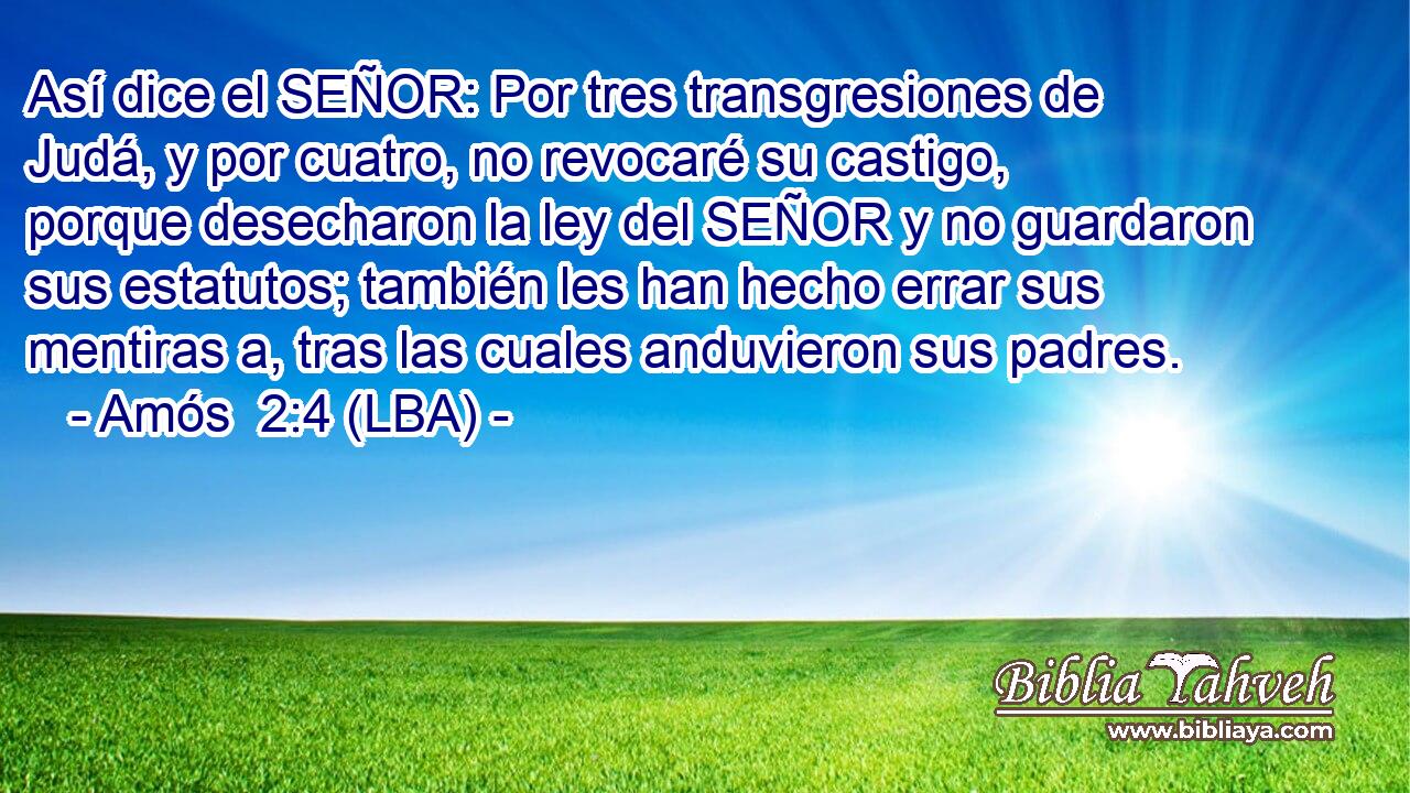 Así dice el SEÑOR: Por tres transgresiones de Judá, y por cuatro, no revocaré su castigo, porque desecharon la ley del SEÑOR y no guardaron sus estatutos; también les han hecho errar sus mentiras a, tras las cuales anduvieron sus padres.
