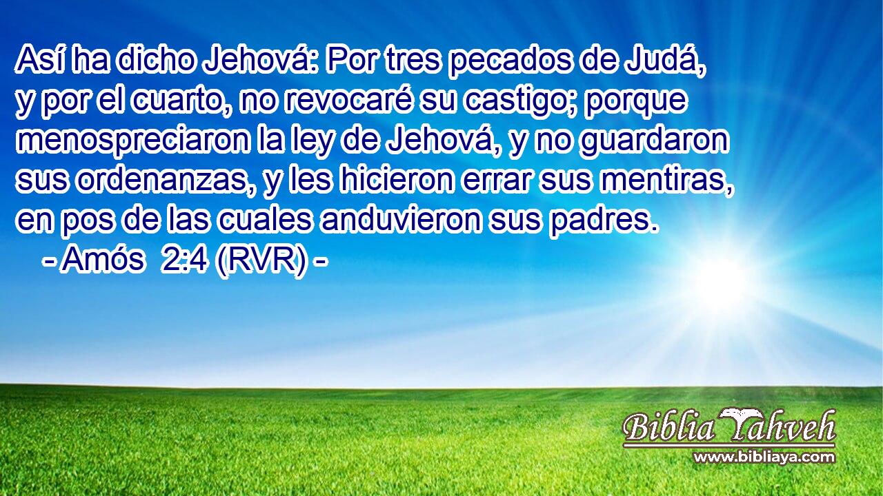 Así ha dicho Jehová: Por tres pecados de Judá, y por el cuarto, no revocaré su castigo; porque menospreciaron la ley de Jehová, y no guardaron sus ordenanzas, y les hicieron errar sus mentiras, en pos de las cuales anduvieron sus padres.