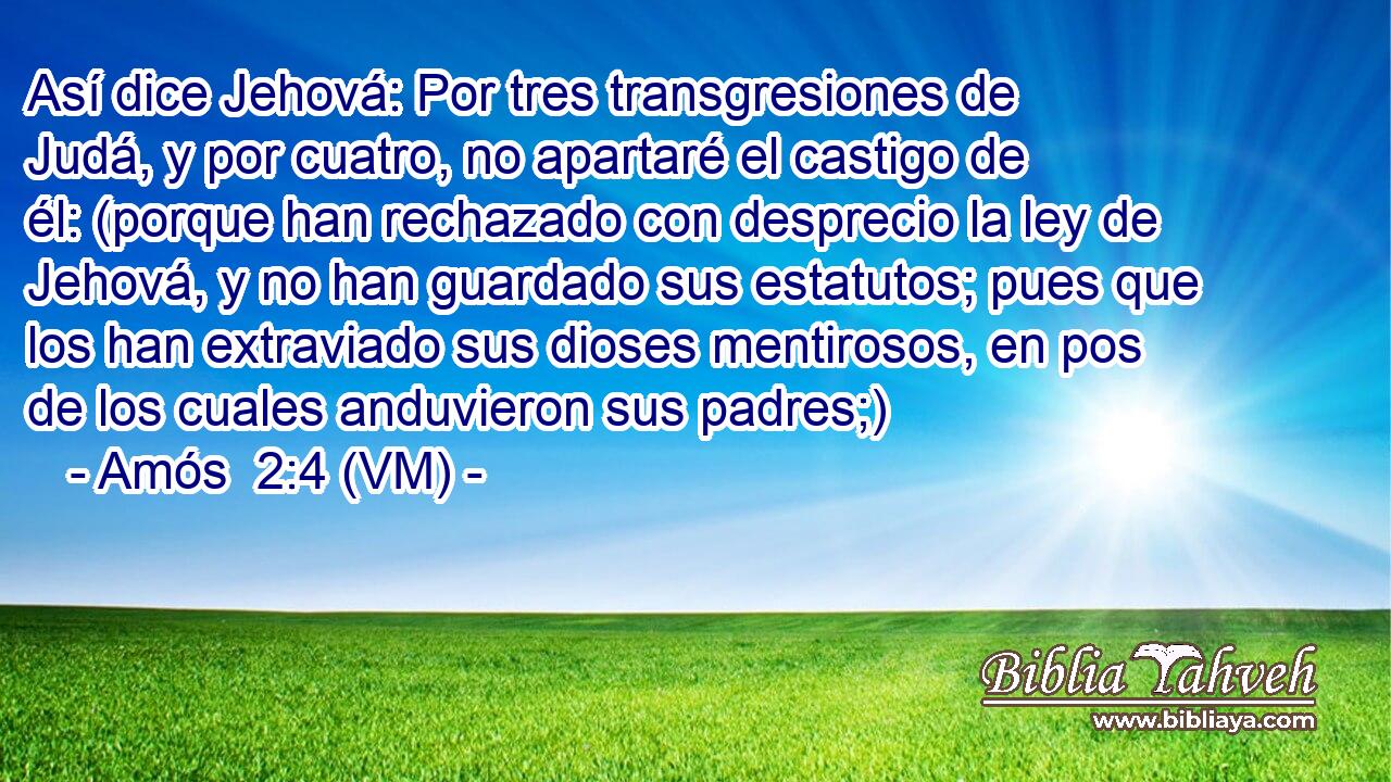  Así dice Jehová: Por tres transgresiones de Judá, y por cuatro, no apartaré el castigo de él: (porque han rechazado con desprecio la ley de Jehová, y no han guardado sus estatutos; pues que los han extraviado sus dioses mentirosos, en pos de los cuales anduvieron sus padres;) 
