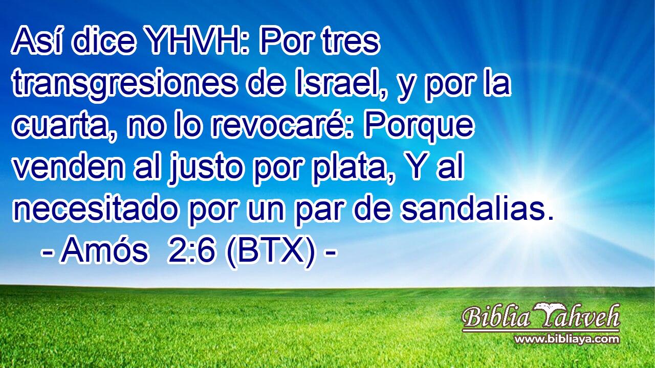 Así dice YHVH: Por tres transgresiones de Israel, y por la cuarta, no lo revocaré: Porque venden al justo por plata, Y al necesitado por un par de sandalias.