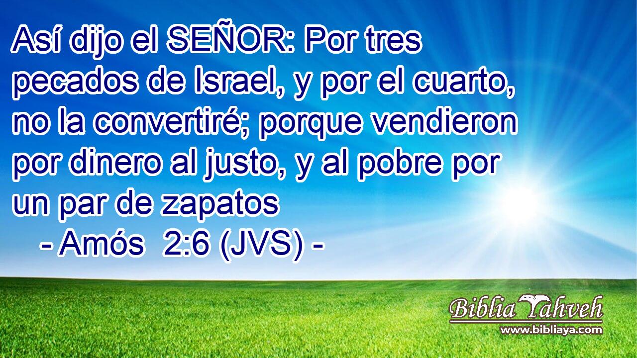 Así dijo el SEÑOR: Por tres pecados de Israel, y por el cuarto, no la convertiré; porque vendieron por dinero al justo, y al pobre por un par de zapatos
