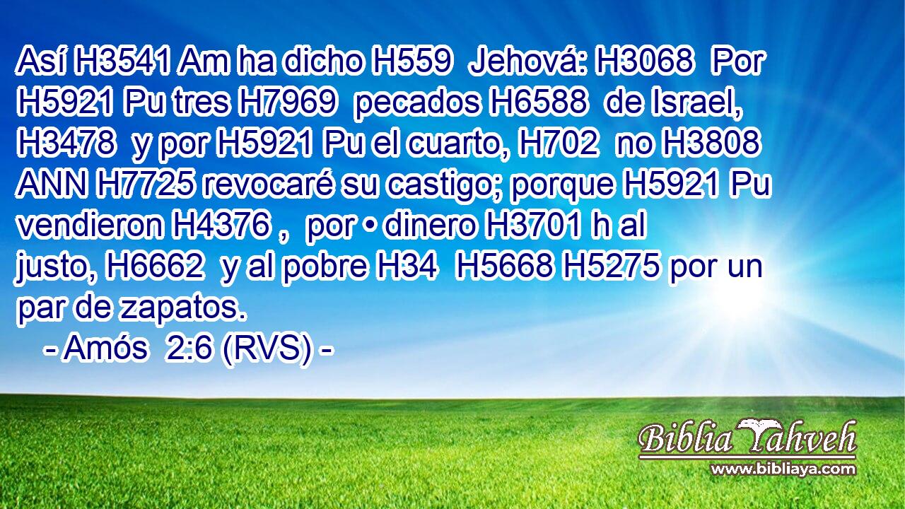 Así H3541 Am ha dicho H559  Jehová: H3068  Por H5921 Pu tres H7969  pecados H6588  de Israel, H3478  y por H5921 Pu el cuarto, H702  no H3808 ANN H7725 revocaré su castigo; porque H5921 Pu vendieron H4376 ,  por • dinero H3701 h al justo, H6662  y al pobre H34  H5668 H5275 por un par de zapatos. 