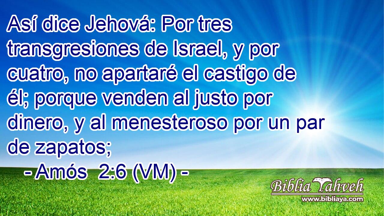  Así dice Jehová: Por tres transgresiones de Israel, y por cuatro, no apartaré el castigo de él; porque venden al justo por dinero, y al menesteroso por un par de zapatos; 