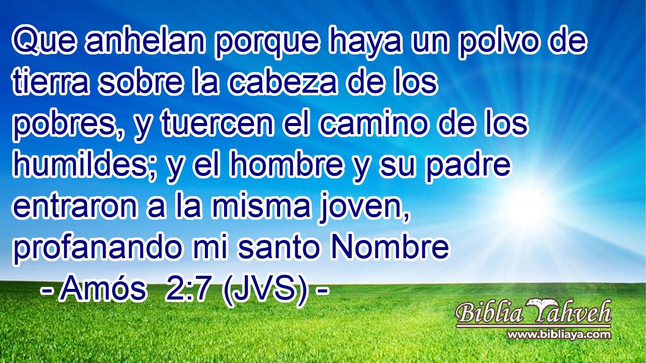 Que anhelan porque haya un polvo de tierra sobre la cabeza de los pobres, y tuercen el camino de los humildes; y el hombre y su padre entraron a la misma joven, profanando mi santo Nombre