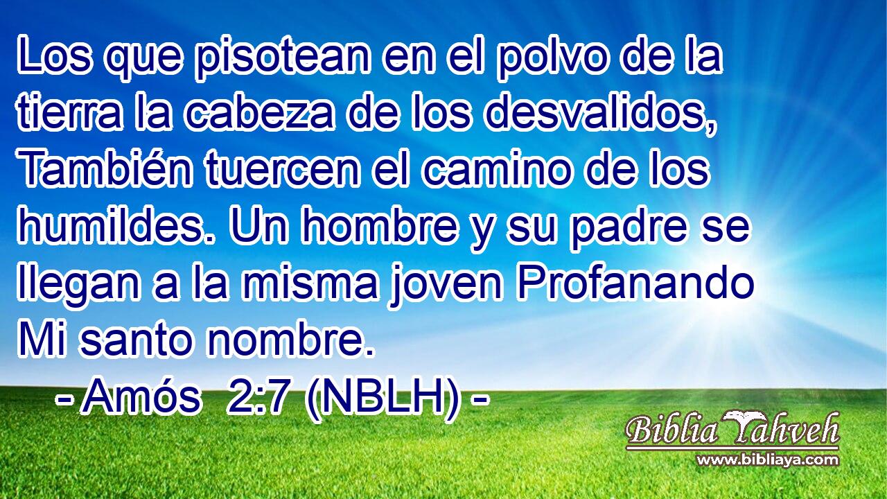  Los que pisotean en el polvo de la tierra la cabeza de los desvalidos, También tuercen el camino de los humildes. Un hombre y su padre se llegan a la misma joven Profanando Mi santo nombre. 