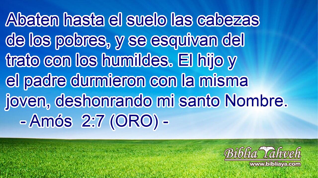  Abaten hasta el suelo las cabezas de los pobres, y se esquivan del trato con los humildes. El hijo y el padre durmieron con la misma joven, deshonrando mi santo Nombre. 