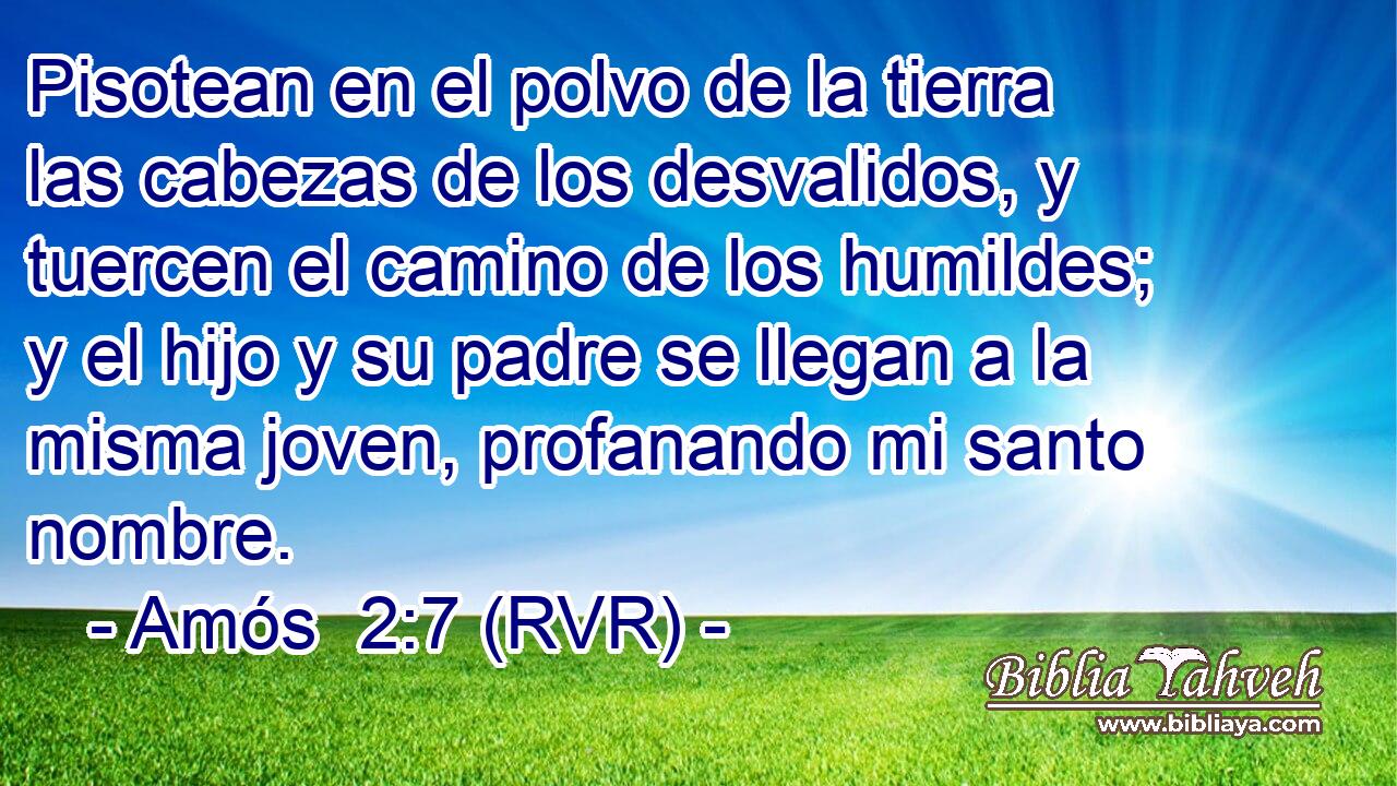 Pisotean en el polvo de la tierra las cabezas de los desvalidos, y tuercen el camino de los humildes; y el hijo y su padre se llegan a la misma joven, profanando mi santo nombre.